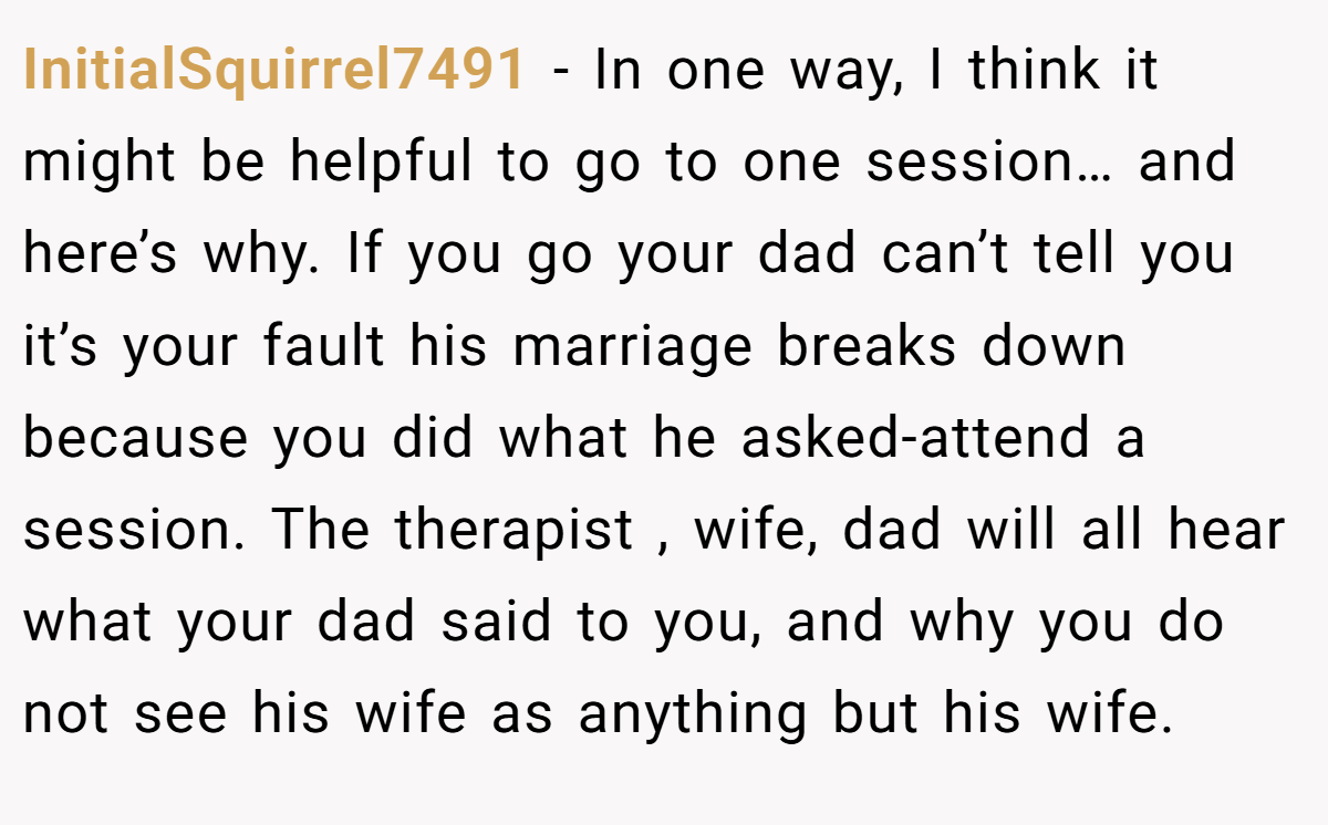 InitialSquirrel7491 − In one way, I think it might be helpful to go to one session… and here’s why. If you go your dad can’t tell you it’s your fault his marriage breaks down because you did what he asked-attend a session. The therapist , wife, dad will all hear what your dad said to you, and why you do not see his wife as anything but his wife.