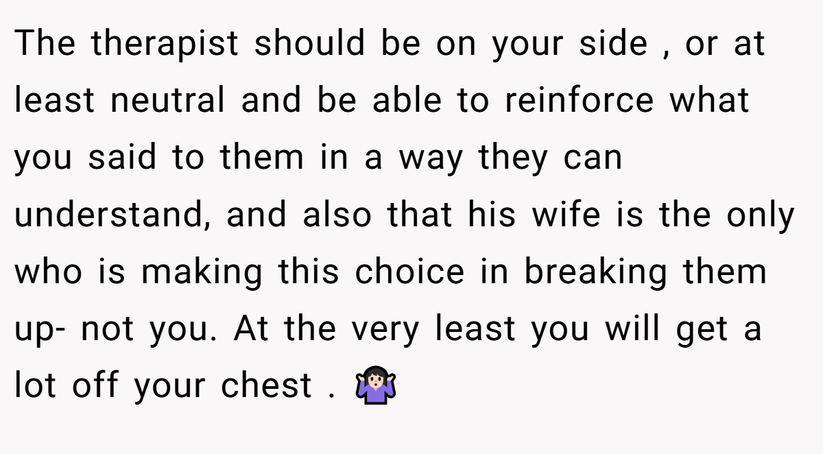 The therapist should be on your side , or at least neutral and be able to reinforce what you said to them in a way they can understand, and also that his wife is the only who is making this choice in breaking them up- not you. At the very least you will get a lot off your chest . 🤷🏻‍♀️