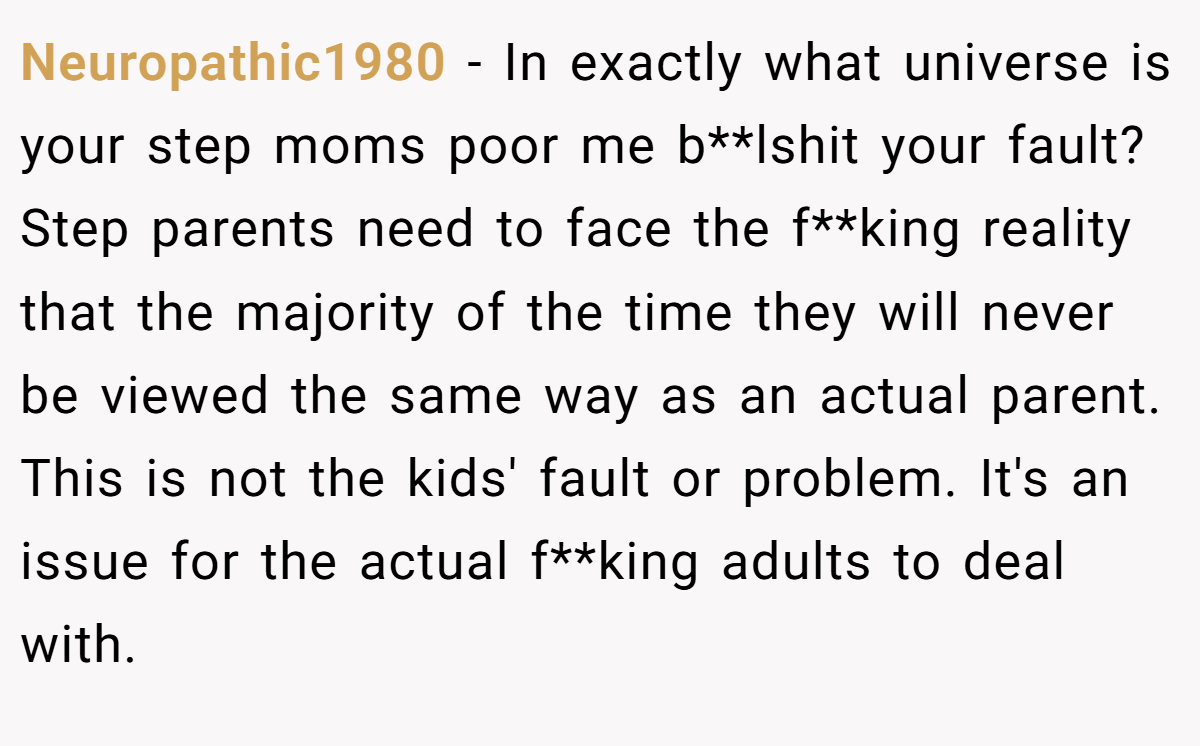 Neuropathic1980 − In exactly what universe is your step moms poor me b**lshit your fault? Step parents need to face the f**king reality that the majority of the time they will never be viewed the same way as an actual parent. This is not the kids' fault or problem. It's an issue for the actual f**king adults to deal with.