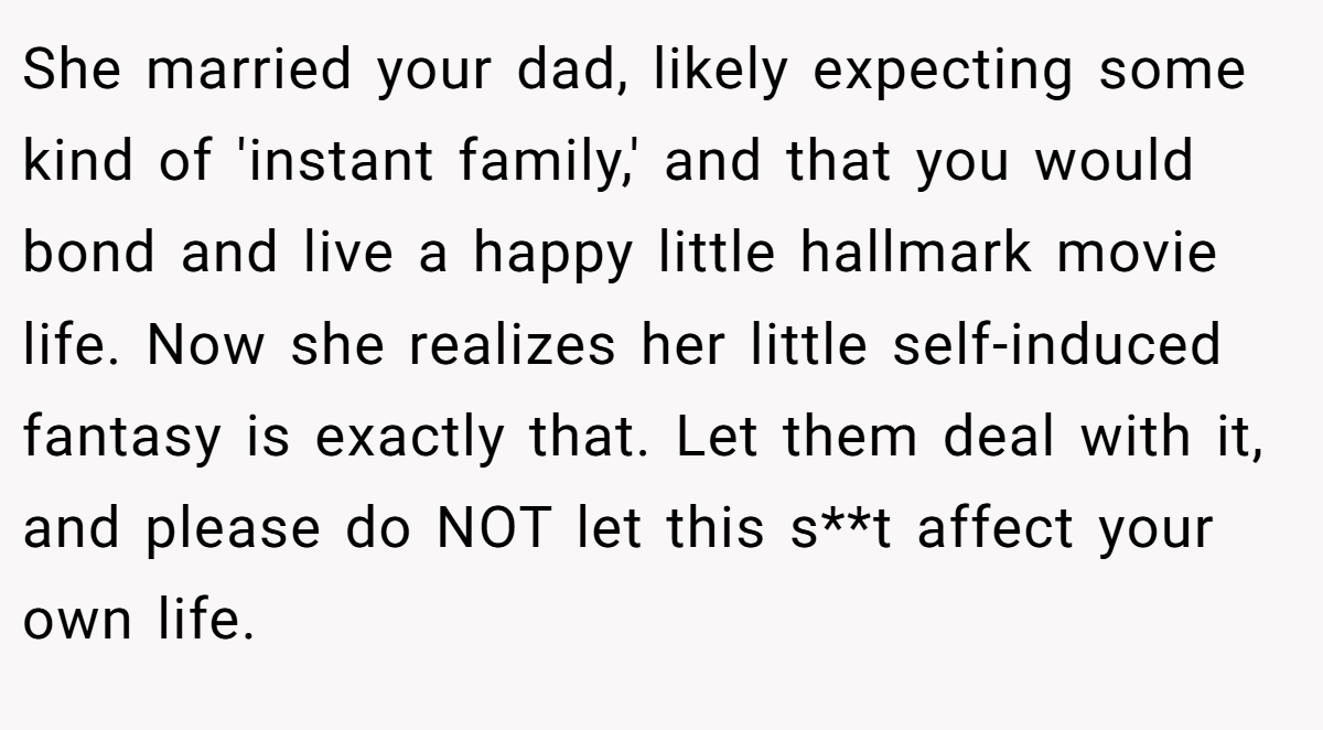 She married your dad, likely expecting some kind of 'instant family,' and that you would bond and live a happy little hallmark movie life. Now she realizes her little self-induced fantasy is exactly that. Let them deal with it, and please do NOT let this s**t affect your own life.