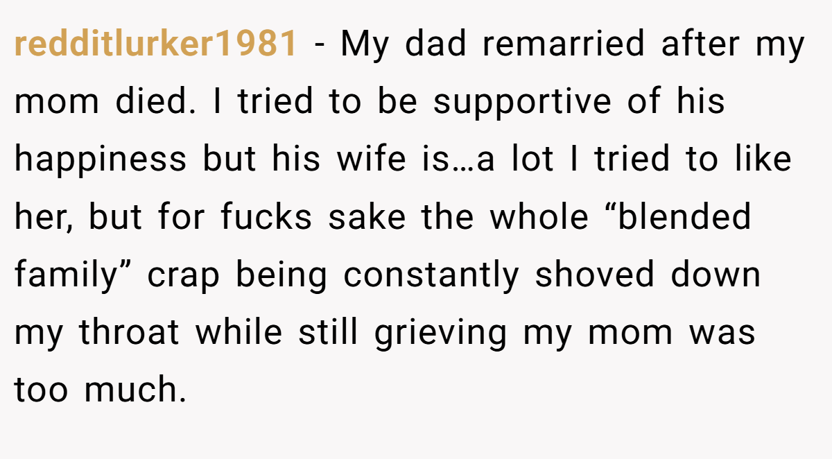 redditlurker1981 − My dad remarried after my mom died. I tried to be supportive of his happiness but his wife is…a lot I tried to like her, but for fucks sake the whole “blended family” crap being constantly shoved down my throat while still grieving my mom was too much.