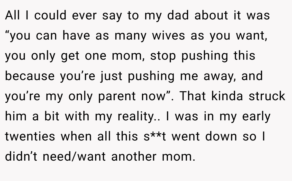 All I could ever say to my dad about it was “you can have as many wives as you want, you only get one mom, stop pushing this because you’re just pushing me away, and you’re my only parent now”. That kinda struck him a bit with my reality.. I was in my early twenties when all this s**t went down so I didn’t need/want another mom.