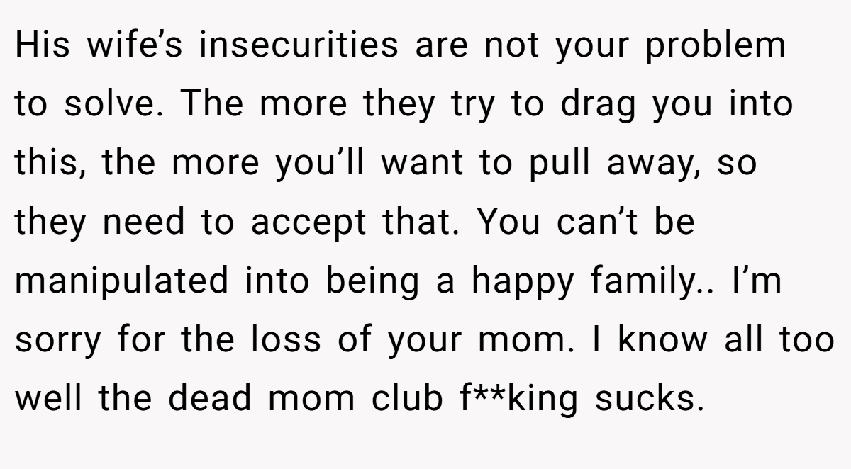 His wife’s insecurities are not your problem to solve. The more they try to drag you into this, the more you’ll want to pull away, so they need to accept that. You can’t be manipulated into being a happy family.. I’m sorry for the loss of your mom. I know all too well the dead mom club f**king sucks.
