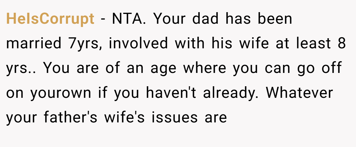 HeIsCorrupt − NTA. Your dad has been married 7yrs, involved with his wife at least 8 yrs.. You are of an age where you can go off on yourown if you haven't already. Whatever your father's wife's issues are