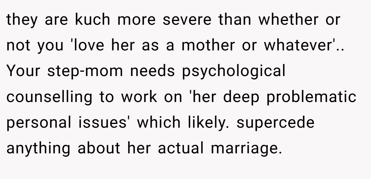 they are kuch more severe than whether or not you 'love her as a mother or whatever'.. Your step-mom needs psychological counselling to work on 'her deep problematic personal issues' which likely. supercede anything about her actual marriage.