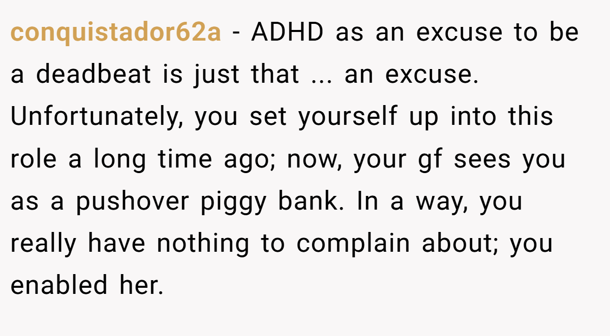 conquistador62a − ADHD as an excuse to be a deadbeat is just that ... an excuse. Unfortunately, you set yourself up into this role a long time ago; now, your gf sees you as a pushover piggy bank. In a way, you really have nothing to complain about; you enabled her.