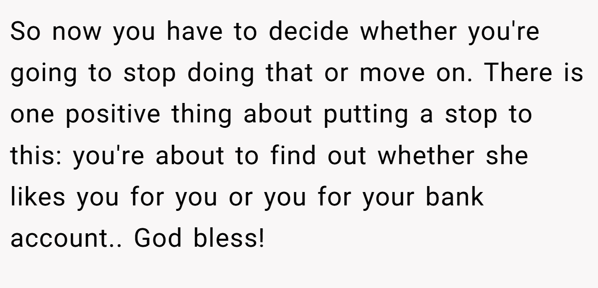So now you have to decide whether you're going to stop doing that or move on. There is one positive thing about putting a stop to this: you're about to find out whether she likes you for you or you for your bank account.. God bless!