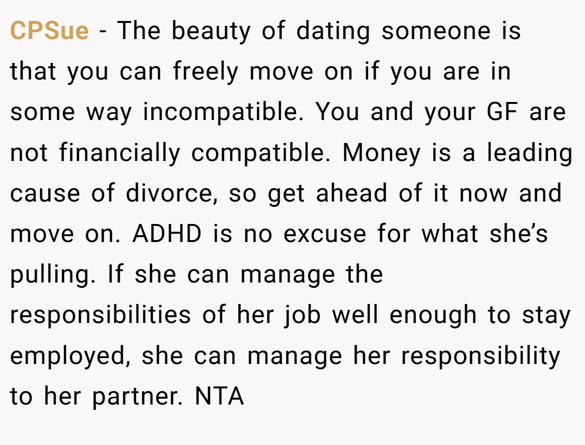 CPSue − The beauty of dating someone is that you can freely move on if you are in some way incompatible. You and your GF are not financially compatible. Money is a leading cause of divorce, so get ahead of it now and move on. ADHD is no excuse for what she’s pulling. If she can manage the responsibilities of her job well enough to stay employed, she can manage her responsibility to her partner. NTA