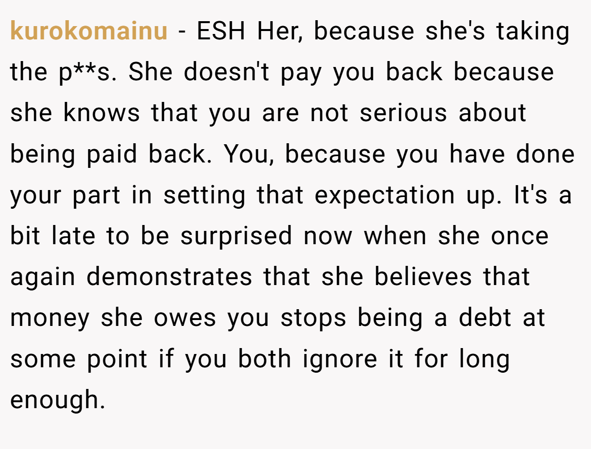kurokomainu − ESH Her, because she's taking the p**s. She doesn't pay you back because she knows that you are not serious about being paid back. You, because you have done your part in setting that expectation up. It's a bit late to be surprised now when she once again demonstrates that she believes that money she owes you stops being a debt at some point if you both ignore it for long enough.