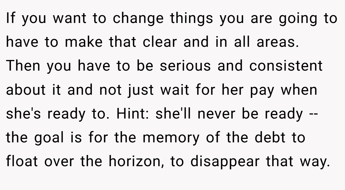 If you want to change things you are going to have to make that clear and in all areas. Then you have to be serious and consistent about it and not just wait for her pay when she's ready to. Hint: she'll never be ready -- the goal is for the memory of the debt to float over the horizon, to disappear that way.