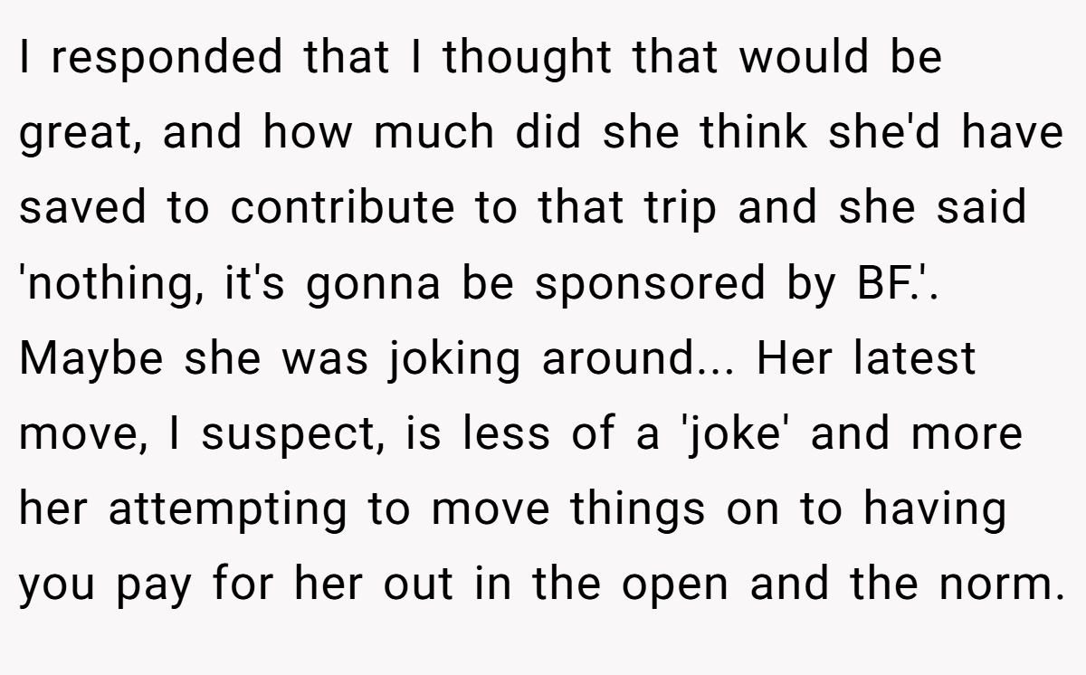 I responded that I thought that would be great, and how much did she think she'd have saved to contribute to that trip and she said 'nothing, it's gonna be sponsored by BF.'. Maybe she was joking around... Her latest move, I suspect, is less of a 'joke' and more her attempting to move things on to having you pay for her out in the open and the norm.