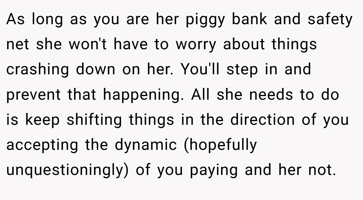 As long as you are her piggy bank and safety net she won't have to worry about things crashing down on her. You'll step in and prevent that happening. All she needs to do is keep shifting things in the direction of you accepting the dynamic (hopefully unquestioningly) of you paying and her not.