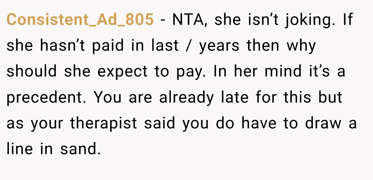 Consistent_Ad_805 − NTA, she isn’t joking. If she hasn’t paid in last / years then why should she expect to pay. In her mind it’s a precedent. You are already late for this but as your therapist said you do have to draw a line in sand.