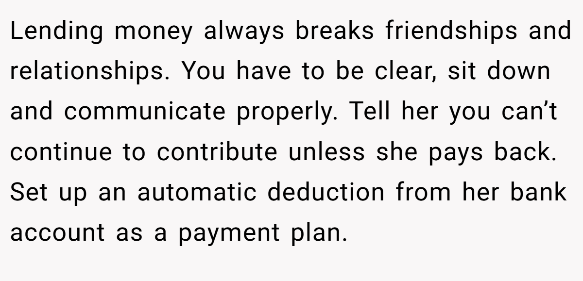 Lending money always breaks friendships and relationships. You have to be clear, sit down and communicate properly. Tell her you can’t continue to contribute unless she pays back. Set up an automatic deduction from her bank account as a payment plan. 