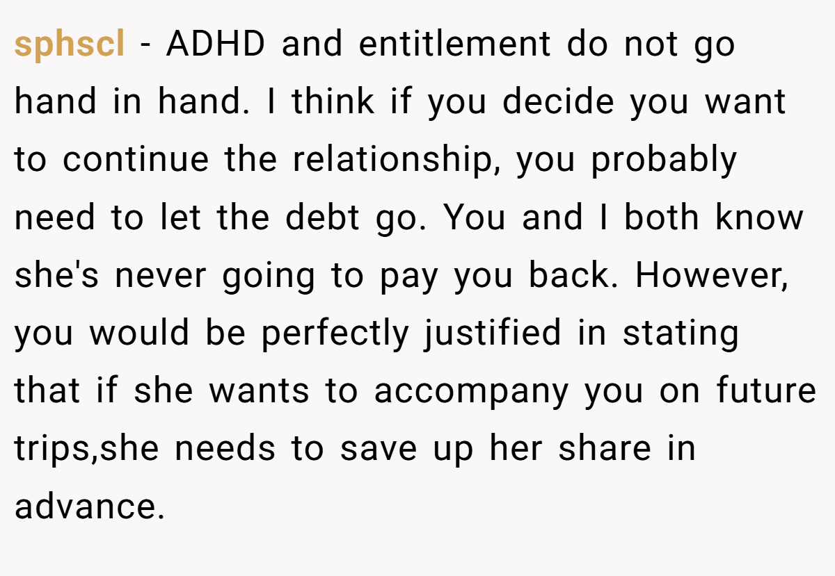 sphscl − ADHD and entitlement do not go hand in hand. I think if you decide you want to continue the relationship, you probably need to let the debt go. You and I both know she's never going to pay you back. However, you would be perfectly justified in stating that if she wants to accompany you on future trips,she needs to save up her share in advance.