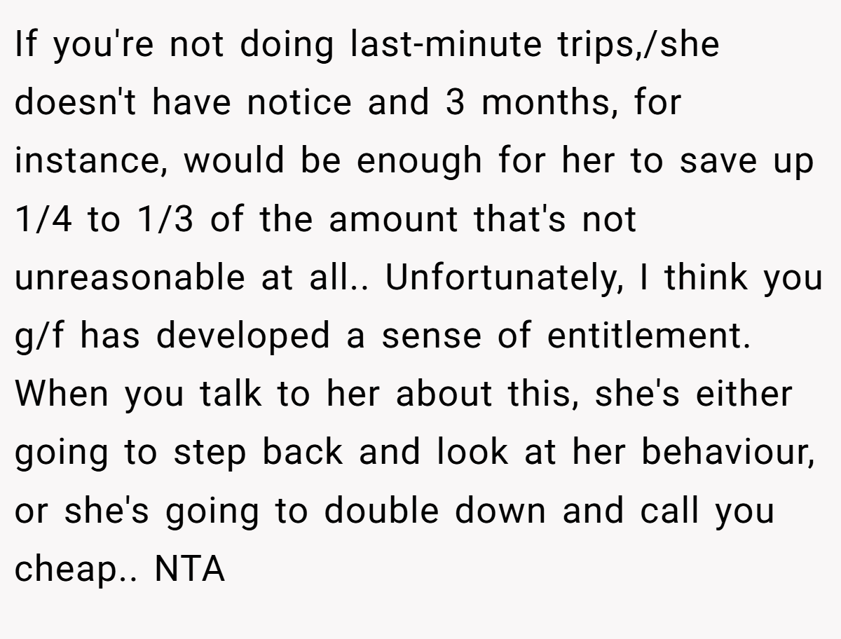 If you're not doing last-minute trips,/she doesn't have notice and 3 months, for instance, would be enough for her to save up 1/4 to 1/3 of the amount that's not unreasonable at all.. Unfortunately, I think you g/f has developed a sense of entitlement. When you talk to her about this, she's either going to step back and look at her behaviour, or she's going to double down and call you cheap.. NTA