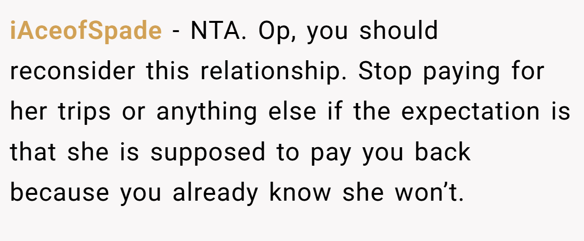 iAceofSpade − NTA. Op, you should reconsider this relationship. Stop paying for her trips or anything else if the expectation is that she is supposed to pay you back because you already know she won’t.