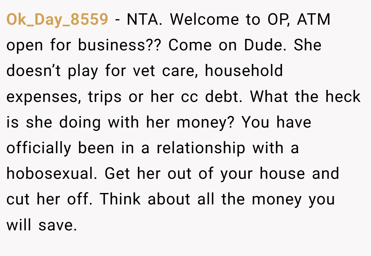 Ok_Day_8559 − NTA. Welcome to OP, ATM open for business?? Come on Dude. She doesn’t play for vet care, household expenses, trips or her cc debt. What the heck is she doing with her money? You have officially been in a relationship with a hobosexual. Get her out of your house and cut her off. Think about all the money you will save.