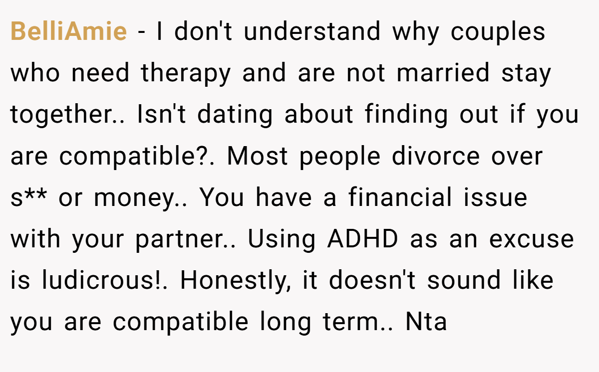 BelliAmie − I don't understand why couples who need therapy and are not married stay together.. Isn't dating about finding out if you are compatible?. Most people divorce over s** or money.. You have a financial issue with your partner.. Using ADHD as an excuse is ludicrous!. Honestly, it doesn't sound like you are compatible long term.. Nta