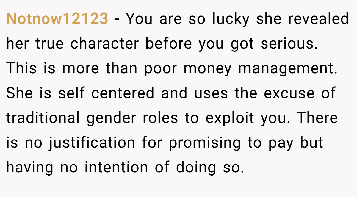 Notnow12123 − You are so lucky she revealed her true character before you got serious. This is more than poor money management. She is self centered and uses the excuse of traditional gender roles to exploit you. There is no justification for promising to pay but having no intention of doing so.