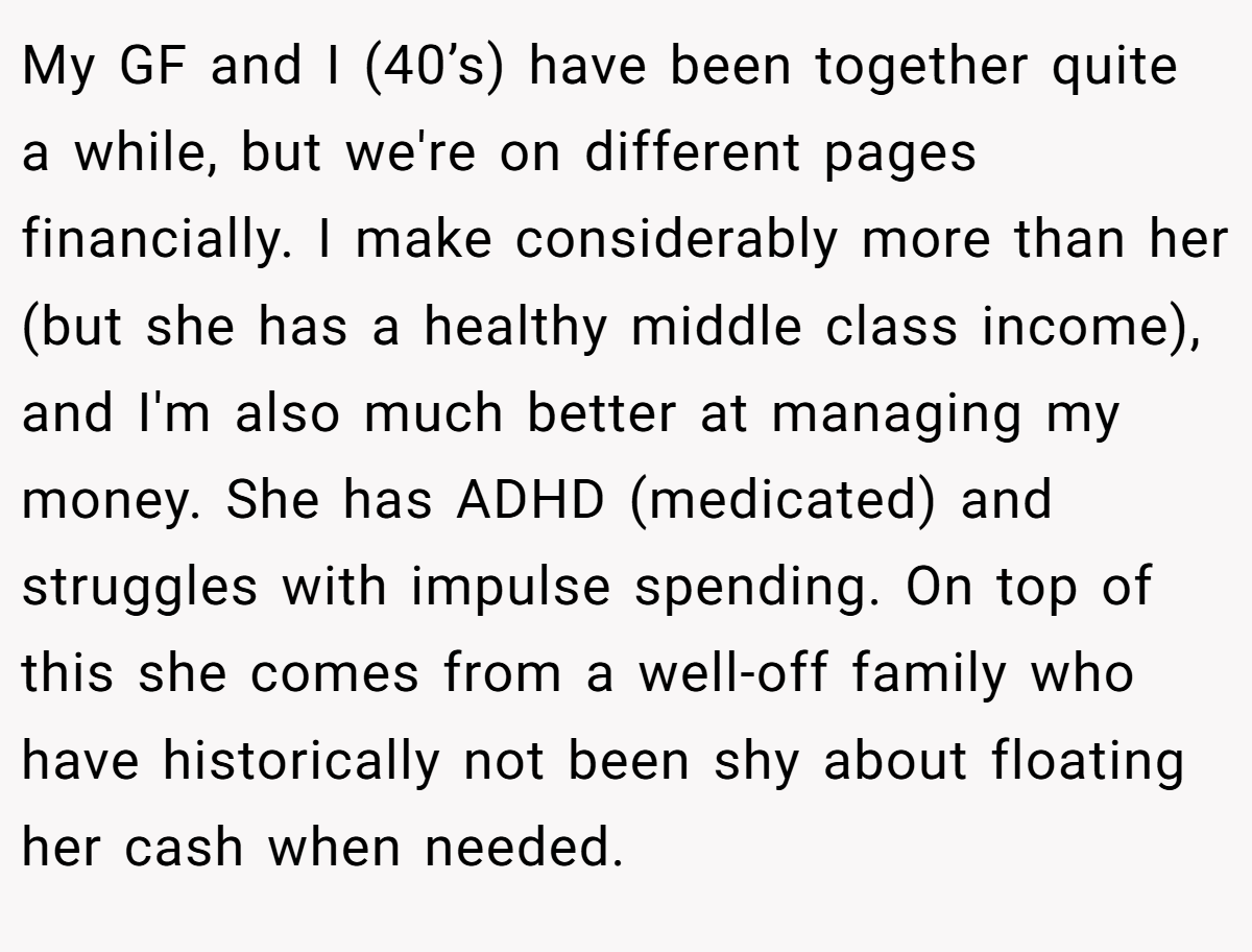 My GF and I (40’s) have been together quite a while, but we're on different pages financially. I make considerably more than her (but she has a healthy middle class income), and I'm also much better at managing my money. She has ADHD (medicated) and struggles with impulse spending. On top of this she comes from a well-off family who have historically not been shy about floating her cash when needed.