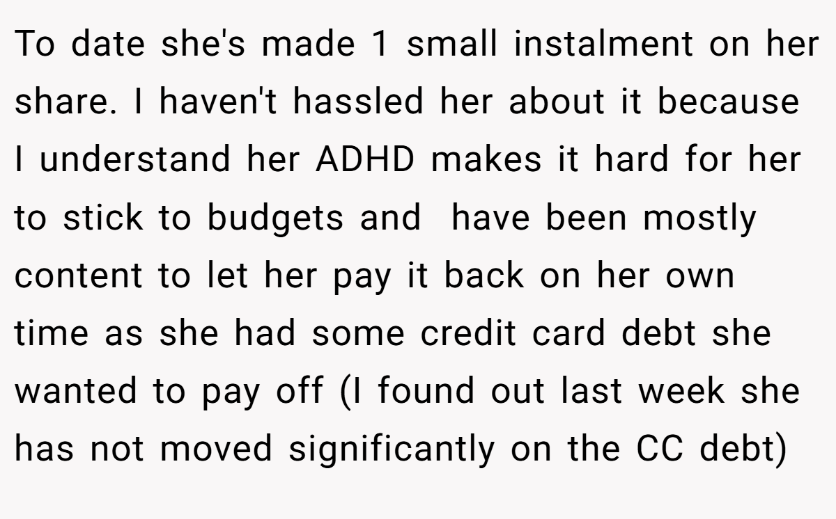 To date she's made 1 small instalment on her share. I haven't hassled her about it because I understand her ADHD makes it hard for her to stick to budgets and  have been mostly content to let her pay it back on her own time as she had some credit card debt she wanted to pay off (I found out last week she has not moved significantly on the CC debt)