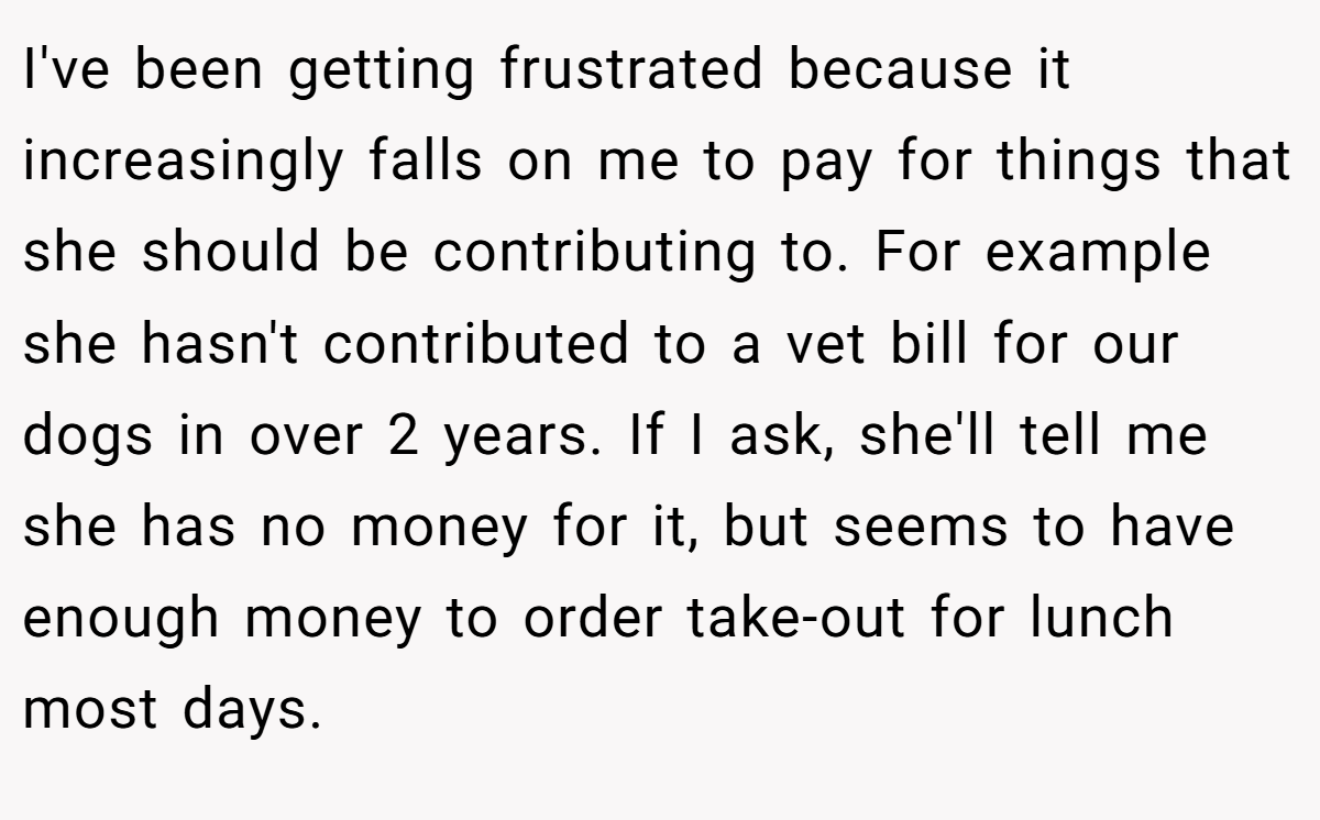 I've been getting frustrated because it increasingly falls on me to pay for things that she should be contributing to. For example she hasn't contributed to a vet bill for our dogs in over 2 years. If I ask, she'll tell me she has no money for it, but seems to have enough money to order take-out for lunch most days.