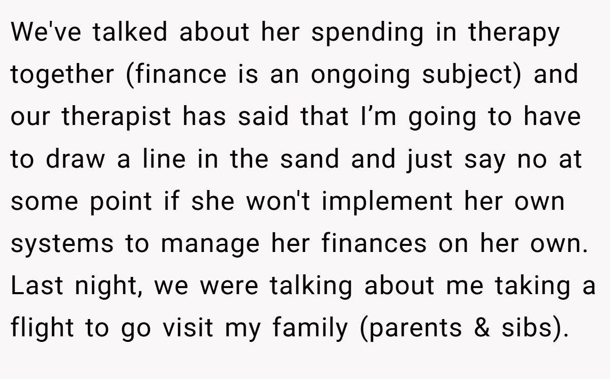 We've talked about her spending in therapy together (finance is an ongoing subject) and our therapist has said that I’m going to have to draw a line in the sand and just say no at some point if she won't implement her own systems to manage her finances on her own. Last night, we were talking about me taking a flight to go visit my family (parents & sibs).