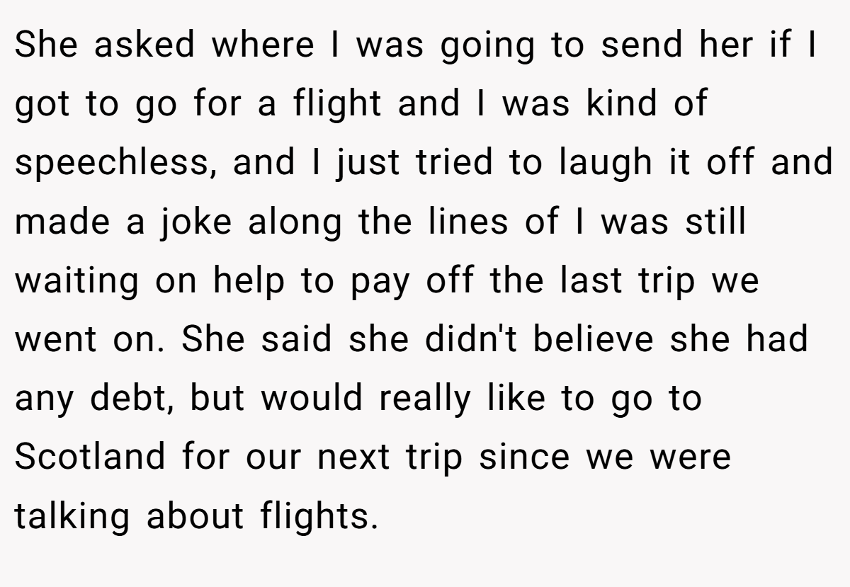 She asked where I was going to send her if I got to go for a flight and I was kind of speechless, and I just tried to laugh it off and made a joke along the lines of I was still waiting on help to pay off the last trip we went on. She said she didn't believe she had any debt, but would really like to go to Scotland for our next trip since we were talking about flights.