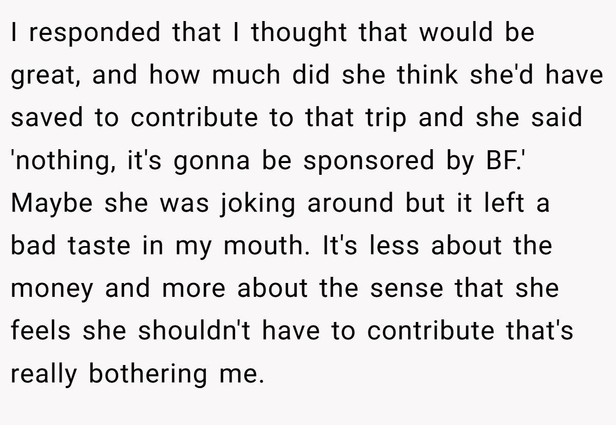 I responded that I thought that would be great, and how much did she think she'd have saved to contribute to that trip and she said 'nothing, it's gonna be sponsored by BF.' Maybe she was joking around but it left a bad taste in my mouth. It's less about the money and more about the sense that she feels she shouldn't have to contribute that's really bothering me.