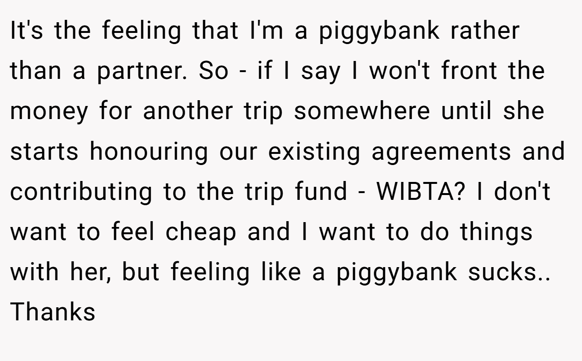 It's the feeling that I'm a piggybank rather than a partner. So - if I say I won't front the money for another trip somewhere until she starts honouring our existing agreements and contributing to the trip fund - WIBTA? I don't want to feel cheap and I want to do things with her, but feeling like a piggybank sucks.. Thanks