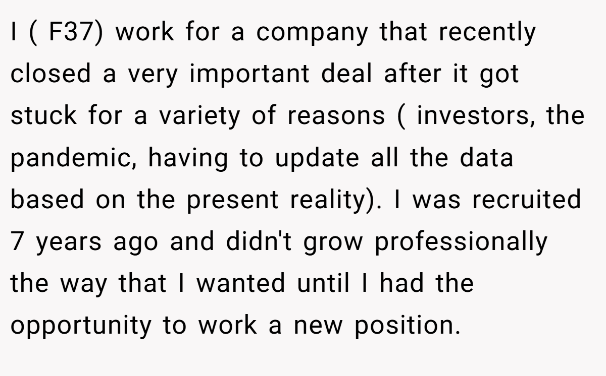I ( F37) work for a company that recently closed a very important deal after it got stuck for a variety of reasons ( investors, the pandemic, having to update all the data based on the present reality). I was recruited 7 years ago and didn't grow professionally the way that I wanted until I had the opportunity to work a new position.