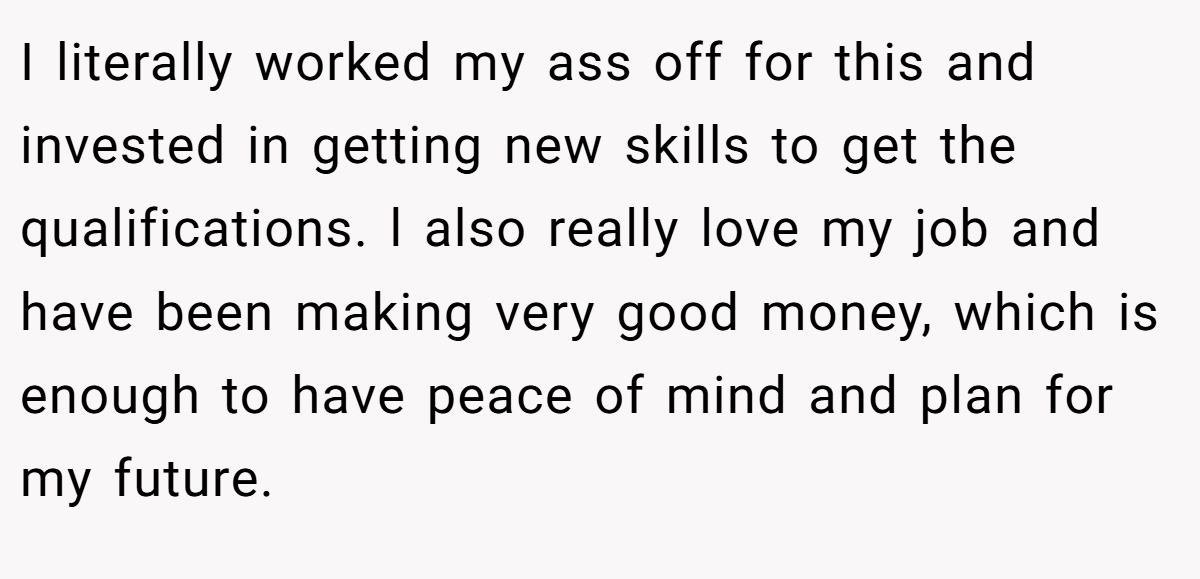 I literally worked my ass off for this and invested in getting new skills to get the qualifications. l also really love my job and have been making very good money, which is enough to have peace of mind and plan for my future.
