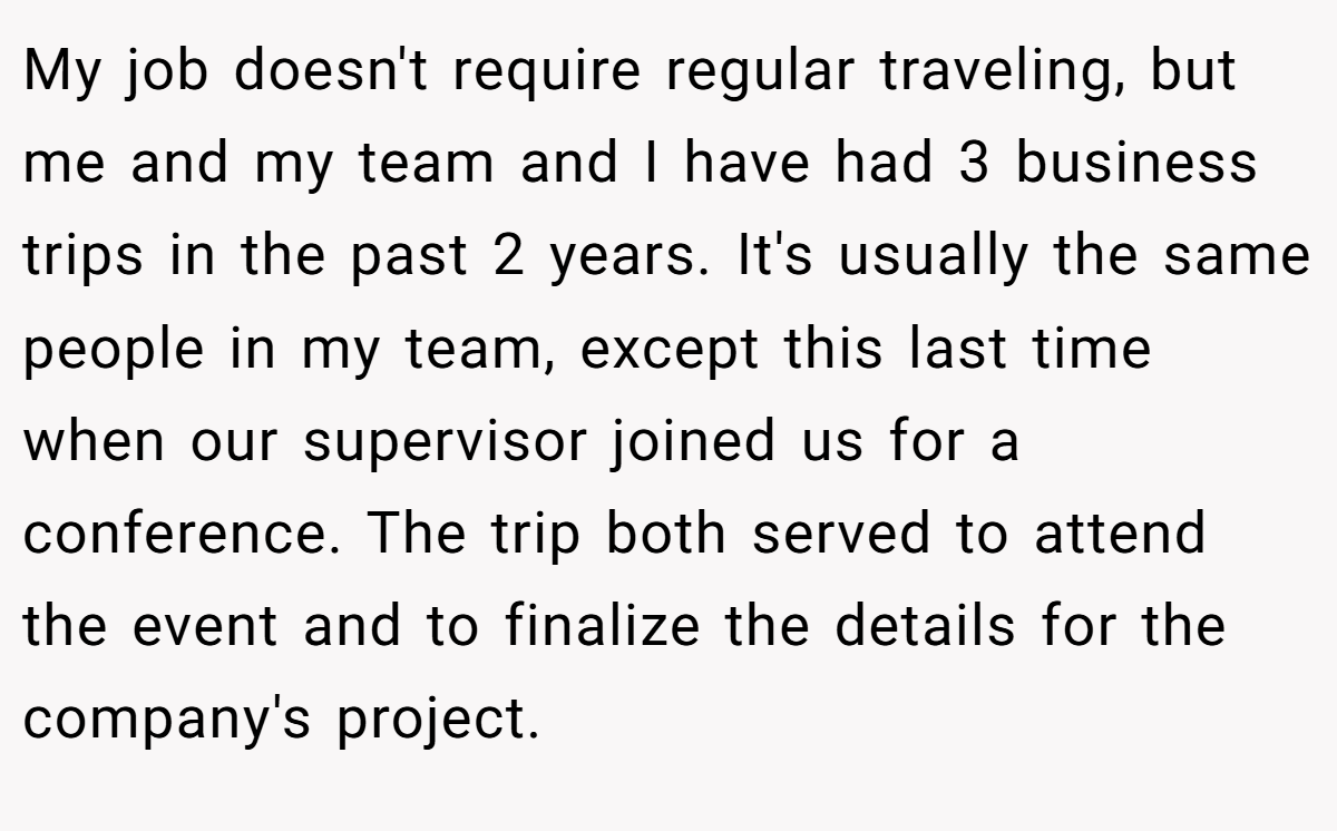 My job doesn't require regular traveling, but me and my team and I have had 3 business trips in the past 2 years. It's usually the same people in my team, except this last time when our supervisor joined us for a conference. The trip both served to attend the event and to finalize the details for the company's project.