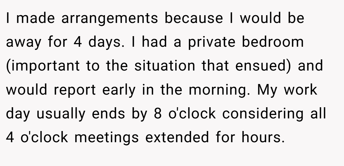 I made arrangements because I would be away for 4 days. I had a private bedroom (important to the situation that ensued) and would report early in the morning. My work day usually ends by 8 o'clock considering all 4 o'clock meetings extended for hours.
