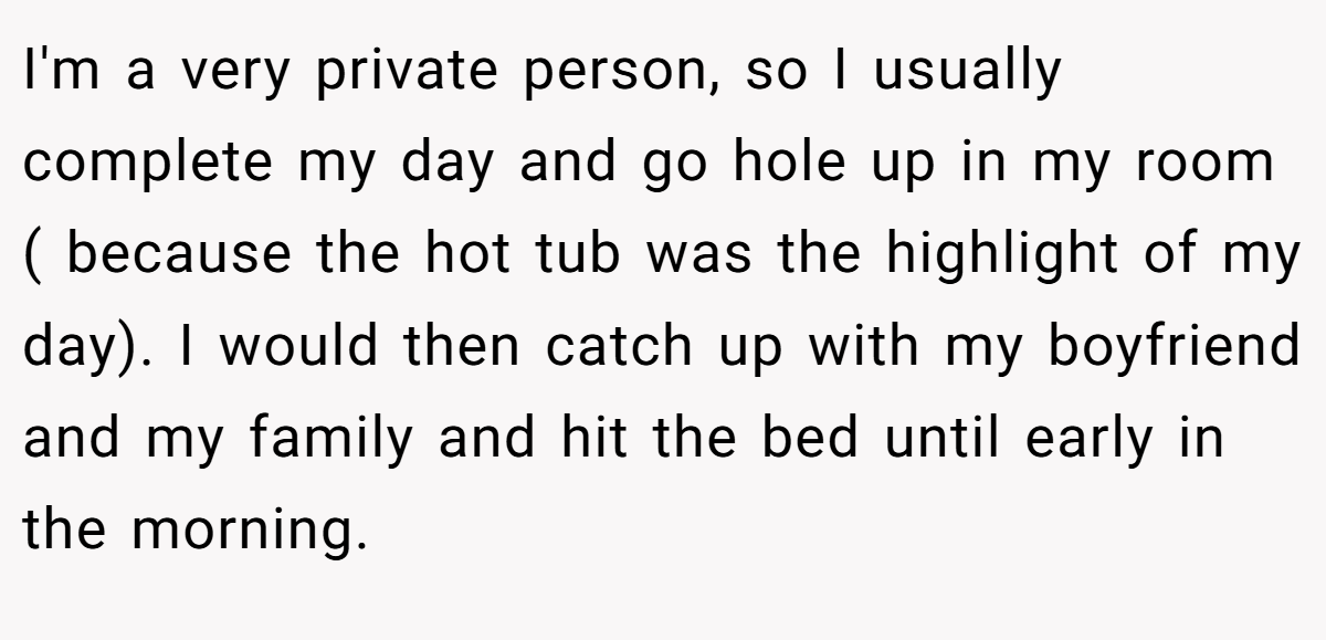 I'm a very private person, so I usually complete my day and go hole up in my room ( because the hot tub was the highlight of my day). I would then catch up with my boyfriend and my family and hit the bed until early in the morning.