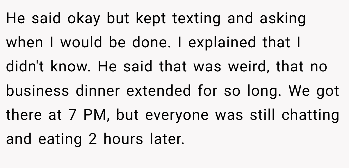He said okay but kept texting and asking when I would be done. I explained that I didn't know. He said that was weird, that no business dinner extended for so long. We got there at 7 PM, but everyone was still chatting and eating 2 hours later.