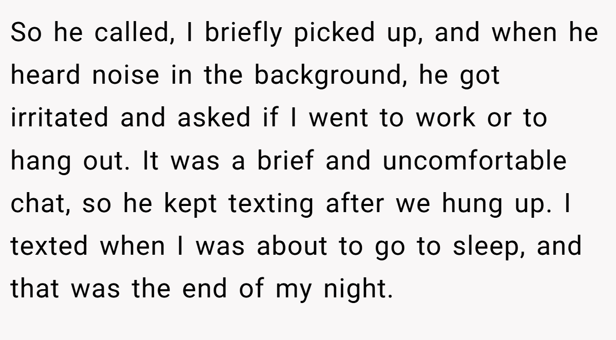 So he called, I briefly picked up, and when he heard noise in the background, he got irritated and asked if I went to work or to hang out. It was a brief and uncomfortable chat, so he kept texting after we hung up. I texted when I was about to go to sleep, and that was the end of my night.