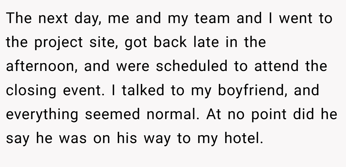The next day, me and my team and I went to the project site, got back late in the afternoon, and were scheduled to attend the closing event. I talked to my boyfriend, and everything seemed normal. At no point did he say he was on his way to my hotel.