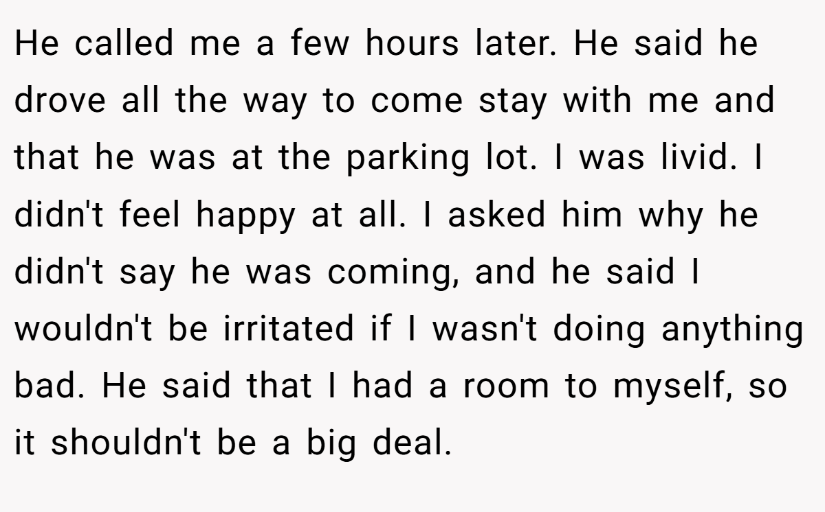 He called me a few hours later. He said he drove all the way to come stay with me and that he was at the parking lot. I was livid. I didn't feel happy at all. I asked him why he didn't say he was coming, and he said I wouldn't be irritated if I wasn't doing anything bad. He said that I had a room to myself, so it shouldn't be a big deal.