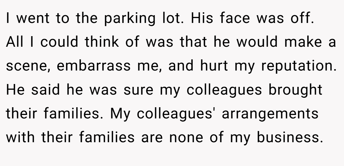 I went to the parking lot. His face was off. All I could think of was that he would make a scene, embarrass me, and hurt my reputation. He said he was sure my colleagues brought their families. My colleagues' arrangements with their families are none of my business.