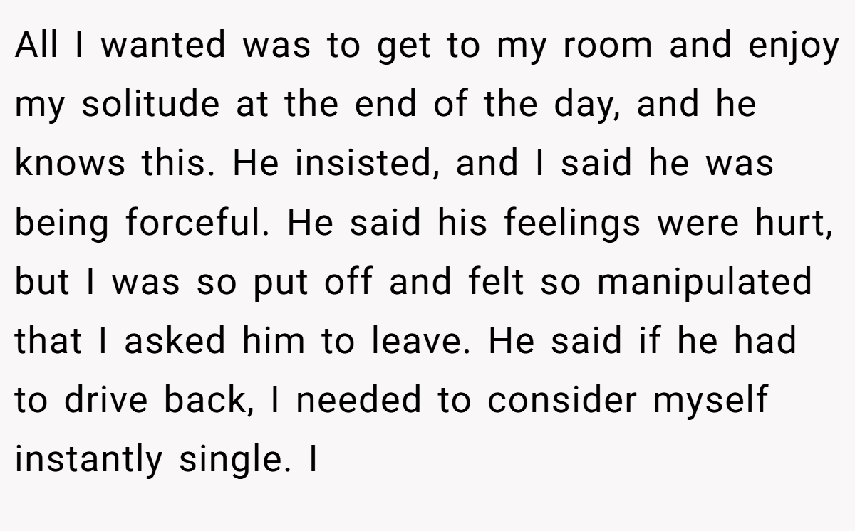 All I wanted was to get to my room and enjoy my solitude at the end of the day, and he knows this. He insisted, and I said he was being forceful. He said his feelings were hurt, but I was so put off and felt so manipulated that I asked him to leave. He said if he had to drive back, I needed to consider myself instantly single. I