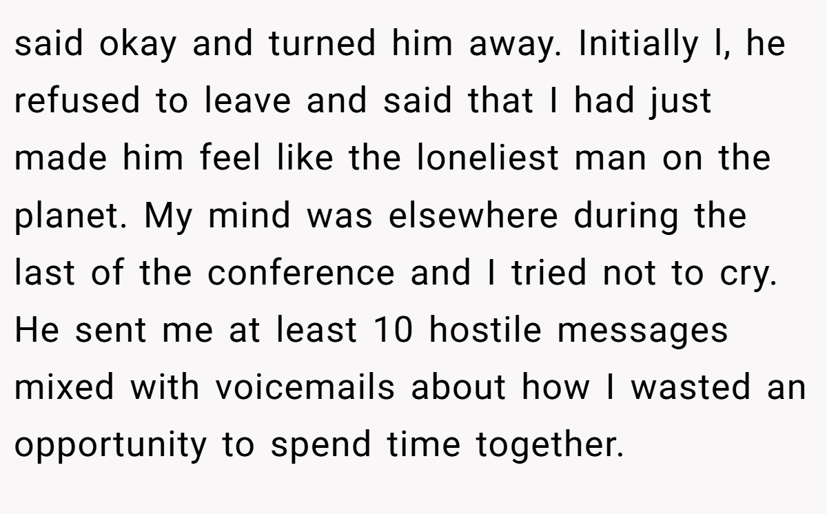 said okay and turned him away. Initially l, he refused to leave and said that I had just made him feel like the loneliest man on the planet. My mind was elsewhere during the last of the conference and I tried not to cry. He sent me at least 10 hostile messages mixed with voicemails about how I wasted an opportunity to spend time together.