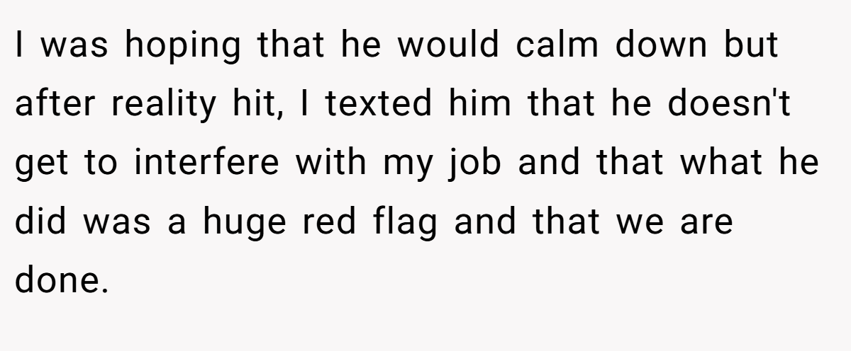 I was hoping that he would calm down but after reality hit, I texted him that he doesn't get to interfere with my job and that what he did was a huge red flag and that we are done.