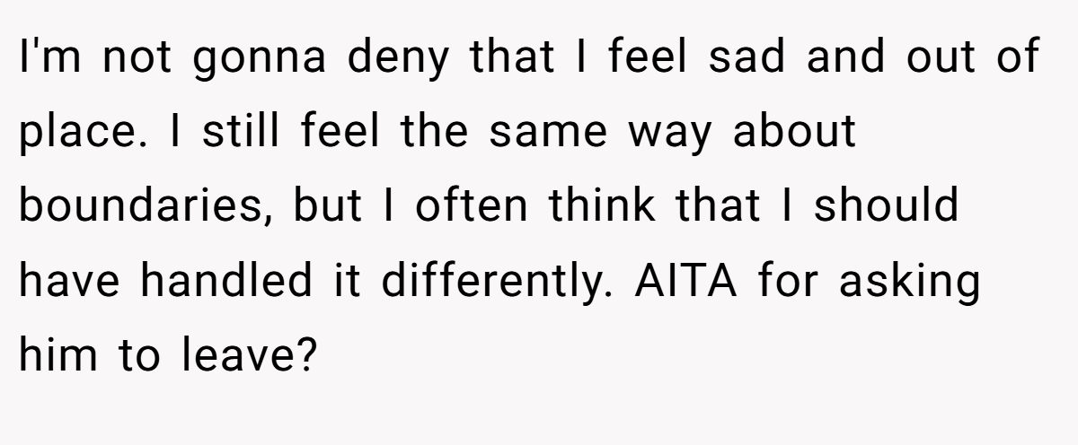 I'm not gonna deny that I feel sad and out of place. I still feel the same way about boundaries, but I often think that I should have handled it differently. AITA for asking him to leave?