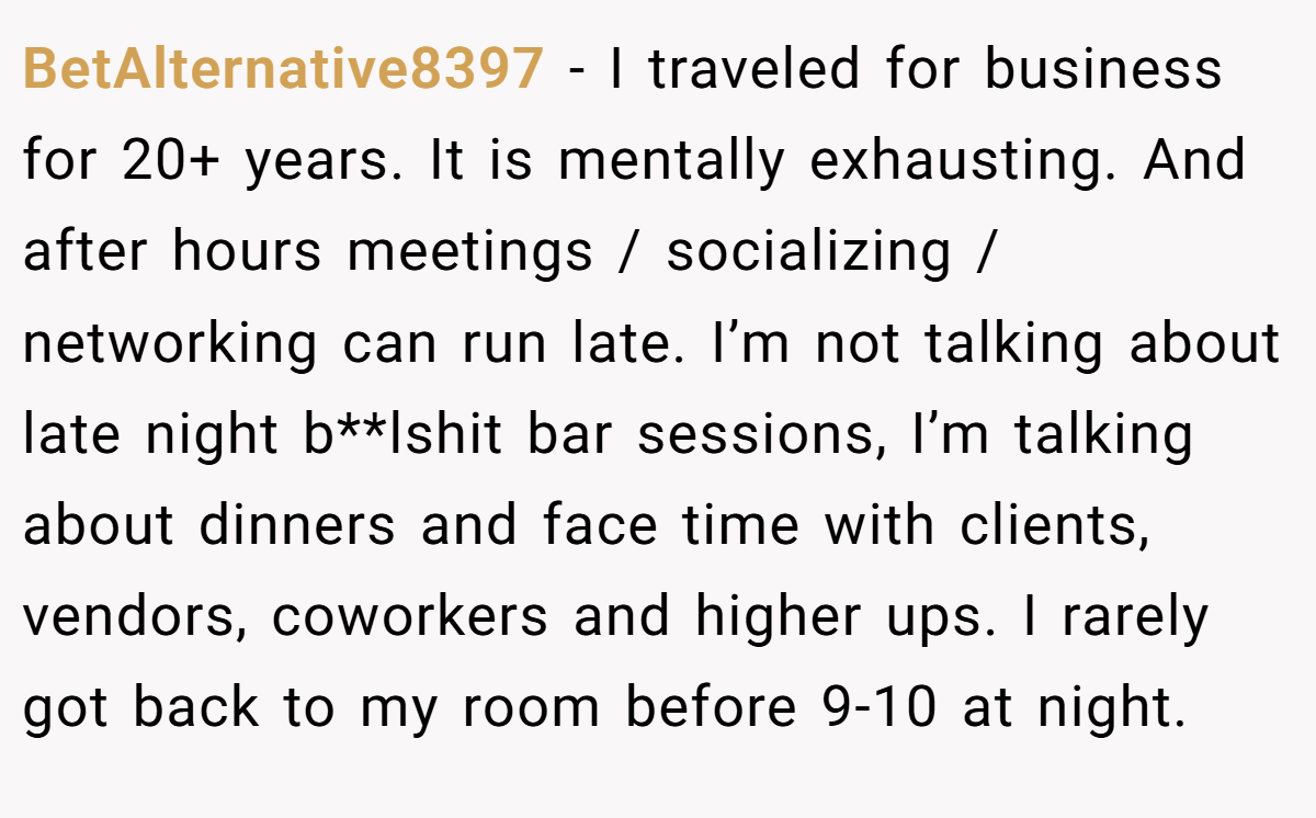 BetAlternative8397 − I traveled for business for 20+ years. It is mentally exhausting. And after hours meetings / socializing / networking can run late. I’m not talking about late night b**lshit bar sessions, I’m talking about dinners and face time with clients, vendors, coworkers and higher ups. I rarely got back to my room before 9-10 at night.