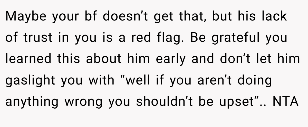Maybe your bf doesn’t get that, but his lack of trust in you is a red flag. Be grateful you learned this about him early and don’t let him gaslight you with “well if you aren’t doing anything wrong you shouldn’t be upset”.. NTA