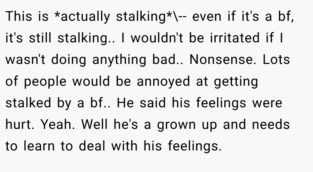 This is *actually stalking*\-- even if it's a bf, it's still stalking.. I wouldn't be irritated if I wasn't doing anything bad.. Nonsense. Lots of people would be annoyed at getting stalked by a bf.. He said his feelings were hurt. Yeah. Well he's a grown up and needs to learn to deal with his feelings.