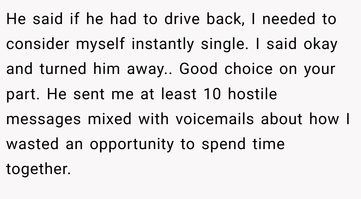 He said if he had to drive back, I needed to consider myself instantly single. I said okay and turned him away.. Good choice on your part. He sent me at least 10 hostile messages mixed with voicemails about how I wasted an opportunity to spend time together.