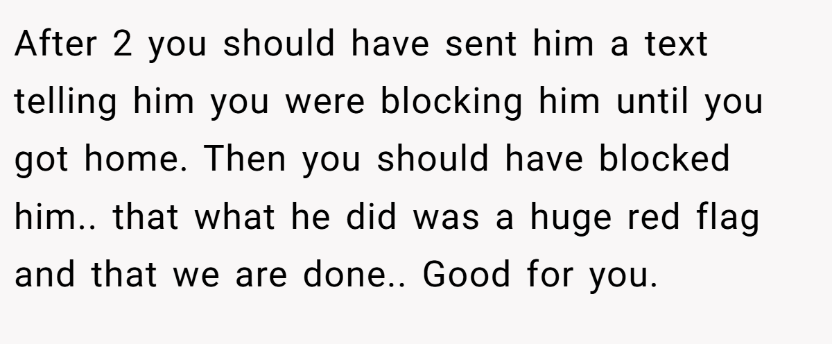 After 2 you should have sent him a text telling him you were blocking him until you got home. Then you should have blocked him.. that what he did was a huge red flag and that we are done.. Good for you.
